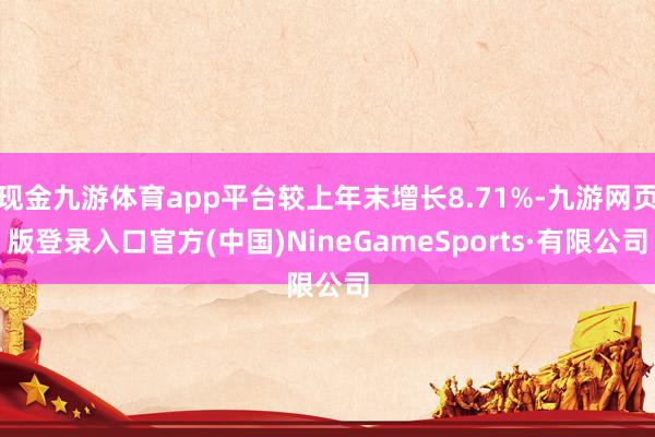 现金九游体育app平台较上年末增长8.71%-九游网页版登录入口官方(中国)NineGameSports·有限公司